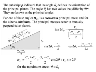 The subscript p indicates that the angle θp defines the orientation of
the principal planes. The angle θp has two values that differ by 90o.
They are known as the principal angles.
For one of these angles σx1 is a maximum principal stress and for
the other a minimum. The principal stresses occur in mutually
perpendicular planes.                                 τ
                                                 tan 2θ P =          xy

                                                              ⎛σx −σ y ⎞
                                                              ⎜
                                                              ⎜ 2 ⎟    ⎟
                                                              ⎝        ⎠
                                                   τ xy                   (σ x − σ y )
                                      sin 2θ P =              cos2θ P =
                                                    R                         2R

                    σ x +σ y       σ x −σ y
           σ x1 =              +              cos 2θ + τ xy sin 2θ
                    2        2
           for the maximum stress θ = θ P
 
