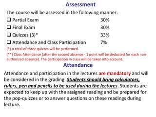 Assessment
 The course will be assessed in the following manner:
   Partial Exam                               30%
   Final Exam                                 30%
   Quizzes (3)*                               33%
   Attendance and Class Participation         7%
 (*) A total of three quizzes will be performed.   
 (**) Class Attendance (after the second absence ‐ 1 point will be deducted for each non‐
 authorized absence). The participation in class will be taken into account.
                                    Attendance
Attendance and participation in the lectures are mandatory and will 
be considered in the grading. Students should bring calculators, 
rulers, pen and pencils to be used during the lectures. Students are 
expected to keep up with the assigned reading and be prepared for 
the pop‐quizzes or to answer questions on these readings during 
lecture.
 