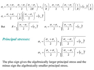 σ x +σ y       σ x −σ y ⎛σ x −σ y ⎞          ⎛τ ⎞       σ x +σ y    ⎛ σ x −σ y ⎞ ⎛ 1 ⎞
                                                                                       2

                                                                                      ⎟ ⎜ ⎟ + (τ xy )2 ⎜ ⎟
                                                                                                       ⎛1⎞
σ1 =              +           ⎜
                              ⎜            ⎟ + τ xy ⎜ xy ⎟ =
                                           ⎟        ⎜ ⎟                   +⎜
                                                                           ⎜ 2 ⎟ R
          2              2    ⎝       2R   ⎠        ⎝ R ⎠           2      ⎝          ⎠ ⎝ ⎠            ⎝R⎠
       σ x +σ y           ⎡⎛ σ x − σ y ⎞ 2          ⎤
                                       ⎟ + (τ xy ) ⎥
                    ⎛1⎞
σ1 =              + ⎜ ⎟ ⎢⎜ ⎜           ⎟
                                                  2

          2         ⎝ R ⎠ ⎢⎝ 2 ⎠
                          ⎣                         ⎥
                                                    ⎦
                 ⎛ σ x −σ y ⎞                              σ x +σ y       ⎛ σ x −σ y ⎞
                                  2                                                    2

But              ⎜
              R= ⎜          ⎟ + (τ xy )2            σ1 =                + ⎜
                                                                          ⎜ 2 ⎟      ⎟ + (τ xy )2
                 ⎝     2 ⎟  ⎠                                   2         ⎝          ⎠


                                                  ⎛σ x +σ y               ⎛σ x −σ y
                                                                                        2
                                                                    ⎞                  ⎞
                                                                                       ⎟ + (τ xy )2
 Principal stresses:
                                             σ1 = ⎜
                                                  ⎜                 ⎟+
                                                                    ⎟     ⎜
                                                                          ⎜            ⎟
                                                  ⎝    2            ⎠     ⎝    2       ⎠
                                                  ⎛σ x +σ y                ⎛σ x −σ y
                                                                                           2
                                                                    ⎞                  ⎞
                                             σ2 = ⎜
                                                  ⎜                 ⎟−
                                                                    ⎟      ⎜
                                                                           ⎜           ⎟ + (τ xy )2
                                                                                       ⎟
                                                  ⎝    2            ⎠      ⎝    2      ⎠

 The plus sign gives the algebraically larger principal stress and the
 minus sign the algebraically smaller principal stress.
 