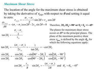 Maximum Shear Stress
  The location of the angle for the maximum shear stress is obtained
  by taking the derivative of τx1y1 with respect to θ and setting it equal
  to zero.             σ x −σ y
           τ x1 y1 = −          sin 2θ + τ xy cos 2θ
δτ x1 y1                       2
         = −(σ x − σ y ) cos 2θ − 2τ xy sin 2θ = 0       Therefore, 2θs-2θp=-90o or θs= θp +/- 45o
 δθ
              σx −σ y                                    The planes for maximum shear stress
                                                         occurs at 45o to the principal planes. The
tan 2θ S = −      2
                 τ xy                                    plane of the maximum positive shear
                                                         stress τmax is defined by the angle θS1 for
                                                         which the following equations apply:
               (σ x − σ y )         1
tan 2θ S = −                  =−          = − cot 2θ P
                  2τ xy          tan 2θ P
sin 2θ S
         =−
                                     (
            cos 2θ P − sin 90 o − 2θ P
                     =                 =
                                                 )
                                         sin 2θ P − 90 o     (            )
cos 2θ S    sin 2θ P   cos 90 − 2θ P
                             o
                                    (           )
                                         cos 2θ P − 90 o     (            )
                             τ xy                   (σ x − σ y )
               cos 2θ s1 =          sin 2θ s1 = −                  and θ s1 = θ P1 − 450
                              R                         2R
 