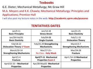 Texbooks
G.E. Dieter; Mechanical Metallurgy; Mc Graw Hill
M.A. Meyers and K.K. Chawla; Mechanical Metallurgy: Principles and 
Applications; Prentice‐Hall 
I will also post my lecture notes in the web: http://academic.uprm.edu/pcaceres


                              TENTATIVES DATES
         Jan/9‐11                     Jan/14‐18                  Jan/21‐25 
      Basic Principles               Stress‐Strain             Basic Elasticity
      Jan/28‐Feb/01                   Feb/04‐08                  Feb/11‐15
      Basic Elasticity              Single Crystals          Dislocation Theory
         Feb/18‐22             Feb/25‐29 Strengthening            March/3‐7 
Dislocation Theory 1st Exam         Mechanisms            Strengthening Mechanisms
      March/10‐14                   Mar/17‐21–                   Mar/24‐28 
Strengthening Mechanisms        No Class ‐ Holy Week              Fracture
         April/1‐4              April/7‐11  Mechanical     April /14‐18 Mechanical 
         Fracture                 Properties Exam 2               Properties
 April/22‐25 – Mechanical     Apr/28‐May02‐ Mechanical 
        Properties                   Properties
 
