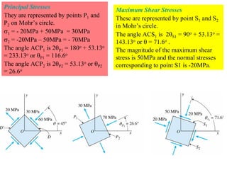 Principal Stresses                       Maximum Shear Stresses
They are represented by points P1 and    These are represented by point S1 and S2
P2 on Mohr’s circle.                     in Mohr’s circle.
σ1 = - 20MPa + 50MPa = 30MPa             The angle ACS1 is 2θS1 = 90o + 53.13o =
σ2 = -20MPa – 50MPa = - 70MPa            143.13o or θ = 71.6o .
The angle ACP1 is 2θP1 = 180o + 53.13o   The magnitude of the maximum shear
= 233.13o or θP1 = 116.6o                stress is 50MPa and the normal stresses
The angle ACP2 is 2θP2 = 53.13o or θP2   corresponding to point S1 is -20MPa.
= 26.6o
 