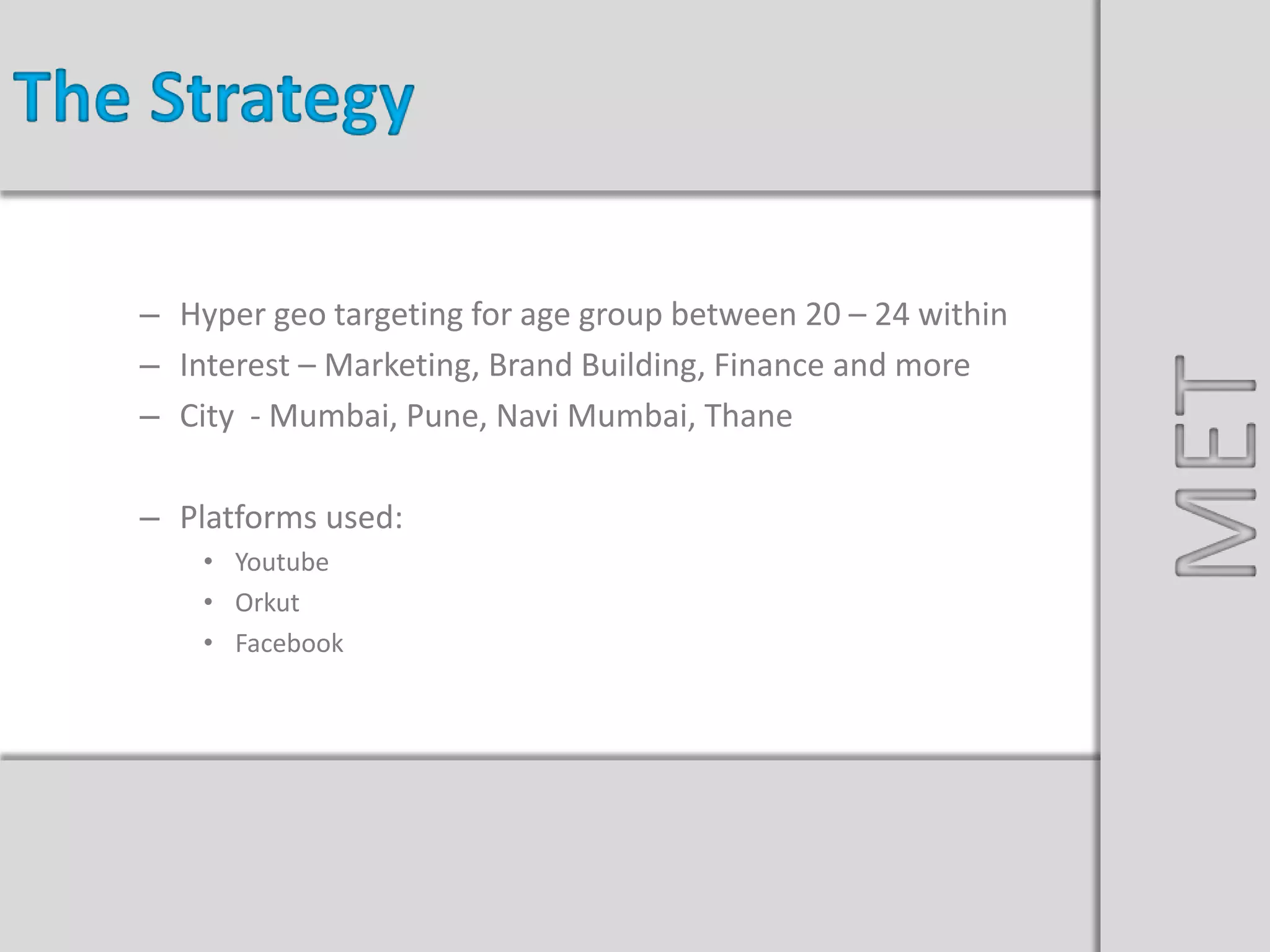 Nissan Sunny Launch
– Hyper geo targeting for age group between 20 – 24 within
– Interest – Marketing, Brand Building, Finance and more
– City - Mumbai, Pune, Navi Mumbai, Thane
– Platforms used:
• Youtube
• Orkut
• Facebook
The Strategy
MET