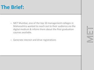 Nissan Sunny Launch
– MET Mumbai, one of the top 10 management colleges in
Maharashtra wanted to reach out to their audience via the
digital medium & inform them about the Post graduation
courses available.
– Generate interest and drive registrations
The Brief:
MET
 