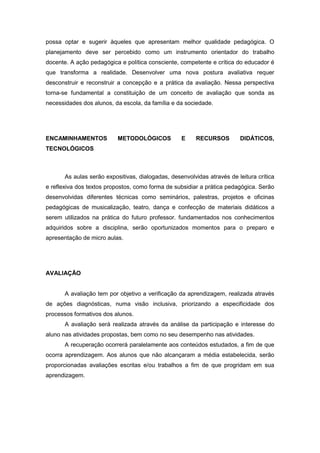 possa optar e sugerir àqueles que apresentam melhor qualidade pedagógica. O
planejamento deve ser percebido como um instrumento orientador do trabalho
docente. A ação pedagógica e política consciente, competente e crítica do educador é
que transforma a realidade. Desenvolver uma nova postura avaliativa requer
desconstruir e reconstruir a concepção e a prática da avaliação. Nessa perspectiva
torna-se fundamental a constituição de um conceito de avaliação que sonda as
necessidades dos alunos, da escola, da família e da sociedade.
ENCAMINHAMENTOS METODOLÓGICOS E RECURSOS DIDÁTICOS,
TECNOLÓGICOS
As aulas serão expositivas, dialogadas, desenvolvidas através de leitura crítica
e reflexiva dos textos propostos, como forma de subsidiar a prática pedagógica. Serão
desenvolvidas diferentes técnicas como seminários, palestras, projetos e oficinas
pedagógicas de musicalização, teatro, dança e confecção de materiais didáticos a
serem utilizados na prática do futuro professor. fundamentados nos conhecimentos
adquiridos sobre a disciplina, serão oportunizados momentos para o preparo e
apresentação de micro aulas.
AVALIAÇÃO
A avaliação tem por objetivo a verificação da aprendizagem, realizada através
de ações diagnósticas, numa visão inclusiva, priorizando a especificidade dos
processos formativos dos alunos.
A avaliação será realizada através da análise da participação e interesse do
aluno nas atividades propostas, bem como no seu desempenho nas atividades.
A recuperação ocorrerá paralelamente aos conteúdos estudados, a fim de que
ocorra aprendizagem. Aos alunos que não alcançaram a média estabelecida, serão
proporcionadas avaliações escritas e/ou trabalhos a fim de que progridam em sua
aprendizagem.
 
