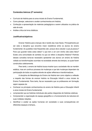 Conteúdos básicos (2º semestre)
 Currículo de história para os anos iniciais do Ensino Fundamental;
 Como planejar, selecionar e avaliar conhecimentos em história;
 Confecção e apresentação de materiais pedagógicos a serem utilizados na prática de
sala de aula;
 Análise crítica de livros didáticos.
Justificativa/objetivos
Ensinar História para crianças não é tarefa das mais fáceis. Principalmente por
ser esta a disciplina que encontra maior resistência entre os alunos do ensino
fundamental. As questões mais freqüentes são: porque devo estudar o que já passou?
Para que guardar todas estas datas? o que tem a ver com minha vida estes fatos?
Existe uma comunidade de sentidos no que se refere à disciplina História? Partindo
desses conceitos torna-se necessário apresentar aos alunos um ensino de história
voltado as transformações ocorridas na sociedade através dos tempos, os quais foram
construídos coletivamente.
Para tanto, o ensino de história busca mostrar que a sociedade não se mantém
estática, mas em contínuo processo de mudanças e que tais mudanças dependem da
participação de todos os sujeitos através de ações reflexivas e transformadoras.
A disciplina de Metodologia do Ensino de História tem como objetivo a reflexão
a respeito das formas de ensinar história na Educação Infantil e anos iniciais do
Ensino Fundamental. Para tanto, faz-se necessário que os professores em formação
sejam capazes de:
 Conhecer os principais conhecimentos do ensino de História para a Educação Infantil
e anos iniciais do Ensino fundamental;
 compreender que as histórias individuais são partes integrantes de histórias coletivas;
 Compreender a organização do espaço geográfico e o funcionamento da natureza em
suas múltiplas relações;
 Identificar e avaliar as ações humanas em sociedade e suas consequências em
diferentes espaços e tempos,.
 