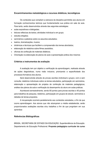 Encaminhamentos metodológicos e recursos didáticos, tecnológicos
Os conteúdos que compõem a estrutura da disciplina permitirão aos alunos em
formação conhecimentos teóricos que fundamentarão sua prática em sala de aula.
Para tanto, serão desenvolvidos através das seguintes estratégias:
 aulas expositivas e dialogadas;
 leituras reflexivas de textos; atividades individual e em grupo;
 estudos dirigidos;
 seminários e palestras sobre os assuntos estudados;
 teatros, dramatizações, musica;
 dinâmicas e técnicas que facilitem a compreensão dos temas abordados;
 elaboração de relatórios sobre filmes assistidos;
 oficinas de confecção de materiais didáticos;
 Orientação na elaboração de planos de aula e apresentação prática dos mesmos
Critérios e instrumentos de avaliação
A avaliação tem por objetivo a verificação da aprendizagem, realizada através
de ações diagnósticas, numa visão inclusiva, priorizando a especificidade dos
processos formativos dos alunos.
Será desenvolvida através de provas escritas (individual e grupo), com e sem
consulta; relatórios individuais sobre os temas estudados, participação em seminários,
elaboração e apresentação de projetos de confecção de materiais pedagógicos;
análise dos planos de aula e verificação do desempenho do aluno em aulas práticas.
Acontecerá semestralmente, sendo 60 pontos para provas escritas e 40 pontos
para trabalhos de pesquisa, relatórios, participação em grupos de estudo, seminários e
debates de temas propostos.
A recuperação ocorrerá paralelamente aos conteúdos estudados, a fim de que
ocorra aprendizagem. Aos alunos que não alcançaram a média estabelecida, serão
proporcionados avaliações escritas e/ou trabalhos a fim de que progridam em sua
aprendiza
Referências Bibliográficas
BRASIL. SECRETARIA DE ESTADO DA EDUCAÇÃO. Superitendência da Educação.
Departamento de Educação Profissional. Proposta pedagógica curricular do curso
 