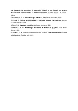de formação de docentes da educação infantil e ano iniciais do ensino
fundamental, em nível médio na modalidade normal. Curitiba: SEED – Pr., 2006 –
100 p.
CARDOSO, C. F. S. Uma introdução à história. São Paulo: brasiliense, 1988.
CITRON, S. Ensinar a história hoje: a memória perdida e encontrada. Lisboa:
Livros Horizonte, 1990.
LE GOFF, J. História e memória. São Paulo: Unicamp, 1992.
PENTEADO, H. D. Metodologia de ensino de história e geografia. São Paulo:
Cortez, 1991.
SCHIMIDT, M. A. O uso escolar do documento histórico. Caderno de história: Ensino
e Metodologia, Curitiba, n. 2. 1997.
 