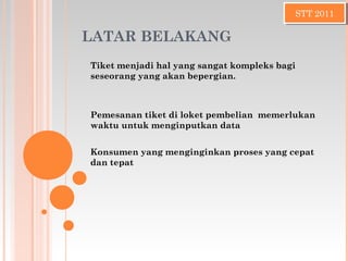 LATAR BELAKANG
Tiket menjadi hal yang sangat kompleks bagi
seseorang yang akan bepergian.
STT 2011STT 2011
Pemesanan tiket di loket pembelian memerlukan
waktu untuk menginputkan data
Konsumen yang menginginkan proses yang cepat
dan tepat
 
