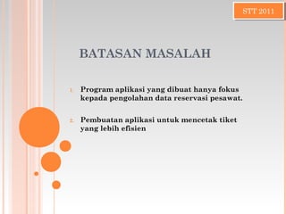 BATASAN MASALAH
1. Program aplikasi yang dibuat hanya fokus
kepada pengolahan data reservasi pesawat.
2. Pembuatan aplikasi untuk mencetak tiket
yang lebih efisien
STT 2011STT 2011
 