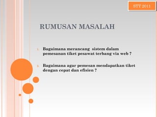 RUMUSAN MASALAH
1. Bagaimana merancang sistem dalam
pemesanan tiket pesawat terbang via web ?
2. Bagaimana agar pemesan mendapatkan tiket
dengan cepat dan efisien ?
STT 2011STT 2011
 