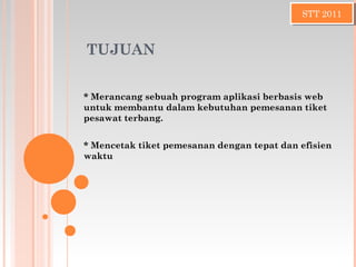TUJUAN
* Merancang sebuah program aplikasi berbasis web
untuk membantu dalam kebutuhan pemesanan tiket
pesawat terbang.
* Mencetak tiket pemesanan dengan tepat dan efisien
waktu
STT 2011STT 2011
 