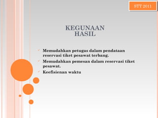 STT 2011STT 2011
KEGUNAAN
HASIL
 Memudahkan petugas dalam pendataan
reservasi tiket pesawat terbang.
 Memudahkan pemesan dalam reservasi tiket
pesawat.
 Keefisienan waktu
 
