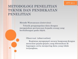 METODOLOGI PENELITIAN
TEKNIK DAN PENDEKATAN
PENELITIAN
Metode Wawancara (interview)
Teknik pengumpulan data dengan
mengajukan pertanyaan kepada orang yang
berhubungan pada objek.
STT 2011STT 2011
Observasi (observation)
Kegiatan mengamati secara langsung dengan
mencatat gejala-gejala yang ditemukan di
lapangan serta menjaring data yang tidak
terjangkau.
 