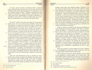 130 A RISTÓTELES
EDlPRO LIVRO V
É, assim, comum a todos os princípios serem o primeiro
ponto a partir do qual uma coisa ou é, ou vem a ser ou torna-se
conhecida; além disso, alguns princípios são imanentes às coi-
sas, enquanto outros não são.172
Portanto, a natureza [de uma
20 coisa] é um princípio, o sendo também o elemento [de uma
coisa], bem como o entendimento e a escolha, a substância e a
causa final - pois o bom e o belo, em muitos casos, são o prin-
cípio do conhecimento e do movimento [de muitas coisas].
2. Causal73 significa [a] aquilo em função de cuja presença
25 alguma coisa vem a ser, [do que são] exemplos o bronze de
uma estátua e a prata de uma taça, bem como as classes [de
materiais] que os contêm; [b] a forma ou modelo, isto é, a fór-
mula da essência e as classes que a contêm, por exemplo a
proporção 2:1 e o número em geral são causas da oitava, e as
partes da fórmula; [c] aquilo de que procede o primeiro princí-
30 pio da mudança (transformação) ou do repouso, por exemplo o
homem que delibera é uma causa, e o pai uma causa do filho, e
em geral aquilo que produz é a causa daquilo que é produzido,
e aquilo que muda é a causa daquilo que é mudado; [d] a fina-
lidade, isto é, a causa final, [do que é] exemplo: a finalidade de
caminhar é a saúde, pois [à pergunta] "Por que alguém carni-
35 nha?" respondemos "Para ter saúde.", e ao respondê-lo julga-
mos ter fornecido a causa - e também todos os meios que in-
tervêm (e contribuem) anteriormente à finalidade, quando al-
1013b1 guma coisa adicional desencadeou o processo, por exemplo o
emagrecimento, o purgativo, os medicamentos e os instrumen-
tos que atuam antes da obtenção da saúde, já que todos eles
são em função da finalidade, ainda que sejam diferentes entre
si pelo fato de uns serem instrumentos, enquanto os outros são
ações.
Esses são, aproximadamente, todos os sentidos de causa.
5 Porém, uma vez que as causas são referidas com vários senti-
dos, conclui-se haver diversas causas (e isso não em caráter
acidental) da mesma coisa. Por exemplo, tanto a escultura
quanto o bronze são causas da estátua, não em conexão com
172. Isto é, transcendem a elas.
173. ...Al'tlov ... (aition).
META FíSICA 131
LIVRO V EOIPRO
qualquer outra coisa, mas enquanto estátua. 'Entretanto, não
são causas do mesmo modo, mas uma como matéria e a outra
10 como princípio de movimento. E as coisas podem ser causas
umas das outras, por exemplo o exercício do vigor físico, e este
do exercício - mas não de idêntico modo; mas um como uma
finalidade e o outro como uma fonte de movimento. Além dis-
so, por vezes a mesma coisa é a causa de contrários, porque
aquilo que devido à sua presença é a causa de algo em particu-
lar, às vezes acusamos de ser - devido à sua ausência - a causa
do contrário, quando dizemos, por exemplo, que a ausência do
piloto é a causa do naufrágio, ao passo que sua presença era a
15 causa da segurança. E em ambas, a presença e a privação, são
causas como fontes de movimento.F"
Todas as causas que acabamos de descrever classificam-se
muito claramente em quatro sentidos. Com efeito, os compo-
nentes das sílabas, l75 o material dos artigos manufaturados, o
20 fogo (a terra e todos os corpos desse tipo), as partes de um todo
e as .premissas da conclusão de um sílogtsmo!" são causas no
sentido material. Destas, algumas são causas como substratum
(por exemplo, as partes), outras como essência (o todo, a com-
posição e a forma). O sêmen, o médico, aquele que planeja ou
delibera e, em geral, aquilo que produz'" são' todos princípios
25 de mudança ou de repouso. Os restantes são causas como a
finalidade e o bem das outras [coisas], posto que a causa final
inclina-se a ser o bem supremo e a finalidade do restante. Con-
sideremos que é indiferente o classificarmos de bem ou bem
aparente.
Essas são, portanto, as quatro espécies de causas. Entretan-
30 to, as variedades de causas são muitas, ainda que uma vez
resumidas sejam também relativamente poucas.
De fato, fala-se de causas em muitos sentidos e mesmo entre
as que pertencem à mesma espécie, há as causas que o são
num sentido anterior, enquanto há outras que o são num senti-
do posterior. Por exemplo, o médico e o profissional especialis-
ta são, ambos, causas da saúde, bem como a proporção 2: 1 e o
174. Isto é, causas motrizes.
175. Isto é, as letras.
176. Ou literalmente: as hipóteses da conclusão.
177. A opção de W. D. Ross é mais consistente: aquele que age.
 