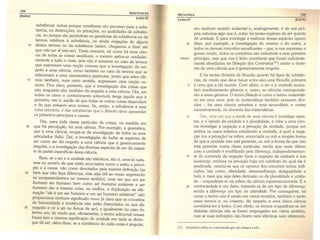 104
ARISTÓTELES
EOIPRO
LIVRO IV
substância; outras porque constituem um processo para a subs-
tância, ou destruições, ou privações, ou qualidades da substân-
cia, ou porque são produtivas ou geradoras da substância ou de
termos relativos à substância, ou ainda negações de alguns
10 desses termos ou da substância (assim, chegamos a dizer até
que não-ser é não-ser). Desta maneira, tal como há uma ciên-
cia de todas as coisas saudáveis, o mesmo aplica-se verdadei-
ramente a tudo o mais, pois não é somente no caso de termos
que expressam uma noção comum que a investigação diz res-
peito a uma ciência, como também no caso de termos que se
relacionam a uma característica particular, posto que estes últi-
15 mos também, num certo sentido, expressam uma noção co-
mum. Fica claro, portanto, que a investigação das coisas que
são, enquanto são, também diz respeito a uma ciência. Ora, em
todos os casos o conhecimento sobretudo tange àquilo que é
primário, isto é, aquilo de que todas as outras coisas dependem
e do que extraem seus nomes. Se, então, a substância é essa
coisa primária, é das substâncias que o filósofo deve apreender
os primeiros princípios e causas.
Ora, para toda classe particular de coisas, na medida em
20 que há percepção, há uma ciência. Por exemplo, a gramática,
que é uma ciência, ocupa-se da investigação de todos os sons
articulados (fala). Daí, a investigação de todas as espécies de
ser como ser diz respeito a uma ciência que é genericamente
singular, e a investigação das diversas espécies de ser diz respei-
to às partes específicas dessa ciência.
Bem, se o ser e a unidade são idênticos, isto é, uma só natu-
reza no sentido de que estão associados como o estão o princí-
pio e a causa, não como denotados pela mesma definição (se
25 bem que não faça diferença, mas seja útil ao nosso argumento
os compreendermos no mesmo sentido), uma vez que um ser
humano ser humano bem como ser humano existente e ser
humano são a mesma coisa, ou melhor, a duplicação na afir-
mação "ele é um ser humano e um ser humano existente" não
proporciona nenhum significado novo (é claro que os conceitos
de humanidade e existência não estão dissociados no que diz
30 respeito a vir a ser ou deixar de ser), e igualmente no caso do
termo um, de modo que, obviamente, o termo adicional nessas
frases tem a mesma significação de unidade em nada se distin-
gue de ser; além disso, se a substância de cada coisa é singular,
META risse» 100
LIVRO IV EOIPRO
1004a1
35
em nenhum sentido acidental e, analogamente, é de sua pró-
pria natureza algo que é, então há tantas espécies de ser quanto
de unidade. E para investigar a essência dessas espécies (quero
dizer, por exemplo, a investigação do mesmo e do outro, e
todos os demais conceitos semelhantes - que, a nos expressar a
grosso modo, todos os contrários são reduzíveis a esse primeiro
princípio, mas que nos é lícito considerar que foram suficiente-
mente abordados na Seleção dos Contráriosl31
) existe o domí-
nio de uma ciência que é genericamente singular.
E há tantas divisões da filosofia quanto há tipos de substân-
cias, de modo que deve haver entre eles uma filosofia primeira
e uma que a ela sucede. Com efeito, o ser e a unidade acarre-
tam imediatamente gêneros e, assim, as ciências corresponde-
rão a esses gêneros. O termo filósofo é como o termo matemáti-
co em seus usos, pois as matemáticas também possuem divi-
sões - há uma ciência primária e uma secundária, e outras
sucessivamente, no domínio das matemáticas.
Ora, uma vez que a tarefa de uma ciência é investigar opos-
tos, e o' oposto da unidade é a pluralidade, e cabe a uma ciên-
cia investigar a negação e a privação da unidade, porque em
ambos os casos estamos estudando a unidade, à qual a nega-
ção (ou a privação) se refere, enunciada ou sob a simples forma
de que a unidade não está presente, ou sob a forma ·de. que não
está presente numa classe particular, sendo que neste último
caso a unidade é modificada pela diferença, independentemen-
te do conteúdo da negação (pois a negação da unidade é sua
ausência), embora na privação haja um substrato do qual ela é
predicada, conclui-se que os opostos dos conceitos acima indi-
cados, (tais como, alteridade, dessemelhança, desigualdade e
tudo o mais que seja deles derivado ou da pluralidade e unida-
de - enquadram-se na esfera da ciência supramencionada. E a
contrariedade é um deles, tratando-se de um tipo da diferença,
sendo a diferença um tipo de alteridade. Por conseguinte, tal
como o termo uno é usado em vários sentidos, também o serão
esses termos e, no entanto, diz respeito a uma única ciência
considerá-Ias a todos. Com efeito, os termos enquadram-se em
distintas ciências não se forem empregados em vários sentidos,
mas se suas definições não forem nem idênticas nem referenciá-
5
10
15
20
13J. Aristóteles refere-se a um tratado que não chegou a nós.
 