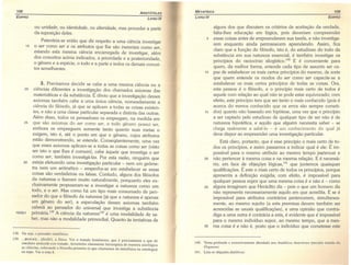 108
A RISTÓTELES
EOIPRO
LIVRO IV
ou unidade, ou identidade, ou alteridade, mas proceder a partir
da suposição deles.
Patenteia-se então que diz respeito a uma ciência investigar
15 o ser como ser e os atributos que lhe são inerentes como ser,
estando esta mesma ciência encarregada de investigar, além
dos conceitos acima indicados, a prioridade e a posterioridade,
o gênero e a espécie, o todo e a parte e todos os demais concei-
tos semelhantes.
3. Precisamos decidir se cabe a uma mesma ciência ou a
20 ciências diferentes a investigação dos chamados axiomas das
matemáticas e da substância. É óbvio que a investigação desses
axiomas também cabe a uma única ciência, nomeadamente a
ciência do filósofo, já que se aplicam a todas as coisas existen-
tes, e não a uma classe particular separada e distinta das outras.
Além disso, todos os pensadores os empregam, na medida em
25 que são axiomas do ser como ser, e todo gênero possui ser,
embora os empreguem somente tanto quanto suas metas o
exigem, isto é, até o ponto em que o gênero, cujos atributos
estão demonstrando, se estende. Conseqüentemente, uma vez
que esses axiomas aplicam-se a todas as coisas como ser (visto
ser isto o que Ihes é comum), cabe àquele que investiga o ser
como ser, também investigá-Ias. Por esta razão, ninguém que
30 esteja efetuando uma investigação particular - nem um geôme-
tra nem um aritmético - empenha-se em estabelecer se essas
coisas são verdadeiras ou falsas. Contudo, alguns dos filósofos
da natureza o fizeram muito naturalmente, porquanto eles ex-
clusivamente propuseram-se a investigar a natureza como um
todo, e o ser. Mas como há um tipo mais consumado de pen-
sador do que o filósofo da natureza (já que a natureza é apenas
um gênero do ser), a especulação desses axiomas também
caberá ao pensador do universal que investiga a substância
1005b1 primána.v" A ciência da natureza'ê? é uma modalidade de sa-
ber, mas não a modalidade primordial. Quanto às tentativas de
138. Ou seja, o pensador metafísico.
139. ...<jlUCHKl1 ... (jüsikê), a física. Ver o tratado homônimo, que é precisamente o que de
imediato antecede este tratado. Aristóteles claramente hierarquiza de maneira axiológica
as ciências, colocando a filosofia primeira (o que chamamos de metafísica ou antologia)
no topo. Ver a nota 8.
METAFíSICA 109
LIVRO IV EDIPRO
alguns dos que discutem os critérios de aceitação da verdade,
falta-lhes educação em lógica, pois deveriam compreender
5 essas coisas antes de empreenderem sua tarefa, e não investiga-
rem enquanto ainda permanecem aprendendo. Assim, fica
claro que a função do filósofo, isto é, do estudioso do todo da
substância em sua natureza essencial, é também investigar os
princípios do raciocínio siloqístico.l'" E é conveniente para
quem, da melhor forma, entende cada tipo de assunto ser ca-
10 paz de estabelecer os mais certos princípios do mesmo, de sorte
que quem entende os modos do ser como ser capacite-se a
estabelecer os mais certos princípios de todas as coisas. Ora,
esta pessoa é o filósofo, e o princípio mais certo de todos é
aquele com relação ao qual não se pode estar equivocado; com
efeito, este princípio tem que ser tanto o mais conhecido (pois é
acerca do menos conhecido que os erros são sempre cometi-
15 dos) quanto não baseado em hipótese, uma vez que o princípio
a ser captado pelo estudioso de qualquer tipo de ser não é de
natureza hipotética, e aquilo que alguém necessita saber - se
chega realmente a sabê-Io - é um conhecimento do qual já
deve dispor ao empreender uma investigação particular.
Está claro, portanto, que é esse princípio o mais certo de to-
dos os princípios, e assim passamos a indicar qual é ele: É im-
possível para o mesmo atributo ao mesmo tempo pertencer e
20 não pertencer à mesma coisa e na mesma relação. E é necessá-
rio, em face de objeções lóqícas,"" que juntemos quaisquer, J
qualificações. E este o mais certo de todos os princípios, porque
apresenta a definição exigida; com efeito, é impossível para
qualquer pessoa supor que uma mesma coisa é e não é - como
25 alguns imaginam que Heráclito diz - pois o que um homem diz
não representa necessariamente aquilo em que acredita. E se é
impossível para atributos contrários pertencerem, simultanea-
mente, ao mesmo sujeito (a esta premissa devem também ser
acrescidas as usuais qualificações), e uma opinião que contra-
diga a uma outra é contrária a esta, é evidente que é impossível
para o mesmo indivíduo supor, ao mesmo tempo, que a mes-
30 ma coisa é e não é, posto que o indivíduo que cometesse este
140. Tema profunda e extensivamente abordado nos Analíticos Anteriores (terceiro tratado do
6rgaI101l). '
141. Leia-se objeções dialéticas.
 