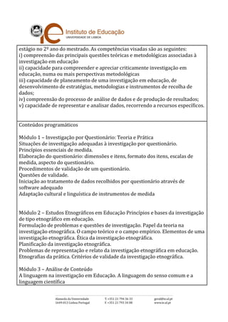 estágio no 2º ano do mestrado. As competências visadas são as seguintes:
i) compreensão das principais questões teóricas e metodológicas associadas à
investigação em educação
ii) capacidade para compreender e apreciar criticamente investigação em
educação, numa ou mais perspectivas metodológicas
iii) capacidade de planeamento de uma investigação em educação, de
desenvolvimento de estratégias, metodologias e instrumentos de recolha de
dados;
iv) compreensão do processo de análise de dados e de produção de resultados;
v) capacidade de representar e analisar dados, recorrendo a recursos específicos.
Conteúdos programáticos
Módulo 1 – Investigação por Questionário: Teoria e Prática
Situações de investigação adequadas à investigação por questionário.
Princípios essenciais de medida.
Elaboração do questionário: dimensões e itens, formato dos itens, escalas de
medida, aspecto do questionário.
Procedimentos de validação de um questionário.
Questões de validade.
Iniciação ao tratamento de dados recolhidos por questionário através de
software adequado
Adaptação cultural e linguística de instrumentos de medida
Módulo 2 – Estudos Etnográficos em Educação Princípios e bases da investigação
de tipo etnográfico em educação.
Formulação de problemas e questões de investigação. Papel da teoria na
investigação etnográfica. O campo teórico e o campo empírico. Elementos de uma
investigação etnográfica. Ética da investigação etnográfica.
Planificação da investigação etnográfica.
Problemas de representação e relato da investigação etnográfica em educação.
Etnografias da prática. Critérios de validade da investigação etnográfica.
Módulo 3 – Análise de Conteúdo
A linguagem na investigação em Educação. A linguagem do senso comum e a
linguagem científica
 