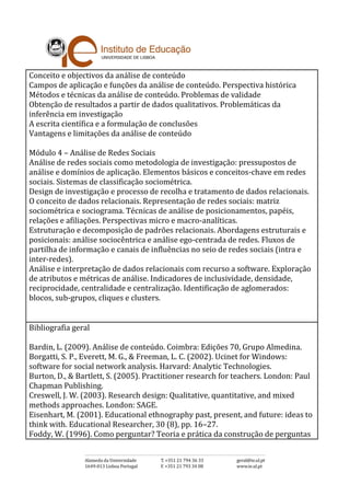 Conceito e objectivos da análise de conteúdo
Campos de aplicação e funções da análise de conteúdo. Perspectiva histórica
Métodos e técnicas da análise de conteúdo. Problemas de validade
Obtenção de resultados a partir de dados qualitativos. Problemáticas da
inferência em investigação
A escrita científica e a formulação de conclusões
Vantagens e limitações da análise de conteúdo
Módulo 4 – Análise de Redes Sociais
Análise de redes sociais como metodologia de investigação: pressupostos de
análise e domínios de aplicação. Elementos básicos e conceitos-chave em redes
sociais. Sistemas de classificação sociométrica.
Design de investigação e processo de recolha e tratamento de dados relacionais.
O conceito de dados relacionais. Representação de redes sociais: matriz
sociométrica e sociograma. Técnicas de análise de posicionamentos, papéis,
relações e afiliações. Perspectivas micro e macro-analíticas.
Estruturação e decomposição de padrões relacionais. Abordagens estruturais e
posicionais: análise sociocêntrica e análise ego-centrada de redes. Fluxos de
partilha de informação e canais de influências no seio de redes sociais (intra e
inter-redes).
Análise e interpretação de dados relacionais com recurso a software. Exploração
de atributos e métricas de análise. Indicadores de inclusividade, densidade,
reciprocidade, centralidade e centralização. Identificação de aglomerados:
blocos, sub-grupos, cliques e clusters.
Bibliografia geral
Bardin, L. (2009). Análise de conteúdo. Coimbra: Edições 70, Grupo Almedina.
Borgatti, S. P., Everett, M. G., & Freeman, L. C. (2002). Ucinet for Windows:
software for social network analysis. Harvard: Analytic Technologies.
Burton, D., & Bartlett, S. (2005). Practitioner research for teachers. London: Paul
Chapman Publishing.
Creswell, J. W. (2003). Research design: Qualitative, quantitative, and mixed
methods approaches. London: SAGE.
Eisenhart, M. (2001). Educational ethnography past, present, and future: ideas to
think with. Educational Researcher, 30 (8), pp. 16–27.
Foddy, W. (1996). Como perguntar? Teoria e prática da construção de perguntas
 