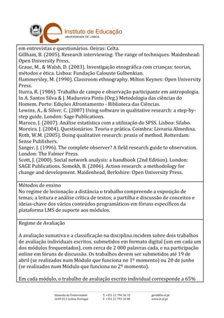 em entrevistas e questionários. Oeiras: Celta.
Gillham, B. (2005). Research interviewing: The range of techniques. Maidenhead:
Open University Press.
Graue, M., & Walsh, D. (2003). Investigação etnográfica com crianças: teorias,
métodos e ética. Lisboa: Fundação Calouste Gulbenkian.
Hammersley, M. (1990). Classroom ethnography. Milton Keynes: Open University
Press.
Iturra, R. (1986). Trabalho de campo e observação participante em antropologia.
In A. Santos Silva & J. Madureira Pinto (Org.) Metodologia das ciências do
Homem. Porto: Edições Afrontamento - Biblioteca das Ciências.
Lewins, A., & Silver, C. (2007) Using software in qualitative research: a step-by-
step guide. London: Sage Publications.
Maroco, J. (2007). Análise estatística com a utilização do SPSS. Lisboa: Silabo.
Moreira. J. (2004). Questionários: Teoria e prática. Coimbra: Livraria Almedina.
Roth, W.M. (2005). Doing qualitative research: praxis of method. Rotterdam:
Sense Publishers.
Sanger, J. (1996). The complete observer? A field research guide to observation.
London: The Falmer Press.
Scott, J. (2000). Social network analysis: a handbook (2nd Edition). London:
SAGE Publications. Somekh, B. (2006). Action research: a methodology for
change and development. Maidenhead, Berkshire: Open University Press.
Métodos de ensino
No regime de lecionação a distância o trabalho compreende a exposição de
temas; a leitura e análise crítica de textos; a partilha e discussão de conceitos e
ideias-chave dos vários conteúdos programáticos em fóruns específicos da
plataforma LMS de suporte aos módulos.
Regime de Avaliação
A avaliação sumativa e a classificação na disciplina incidem sobre dois trabalhos
de avaliação individuais escritos, submetidos em formato digital (um em cada um
dos módulos frequentados), com cerca de 2 000 palavras cada, e na participação
online em fóruns de discussão. Os trabalhos devem ser submetidos até 19 de
abril (se realizados num Módulo que funciona no 1º momento) ou 20 de junho
(se realizados num Módulo que funciona no 2º momento).
Em cada módulo, o trabalho de avaliação escrito individual corresponde a 65%
 
