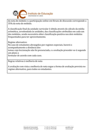 da nota do módulo e a participação online em fóruns de discussão corresponde a
35% da nota do módulo.
A classificação final da unidade curricular é obtida através do cálculo da média
aritmética, arredondada às unidades, das classificações atribuídas em cada um
dos módulos, sendo necessário obter classificação positiva nos dois módulos
frequentados para ter aproveitamento.
Regime alternativo:
No caso de estudantes abrangidos por regimes especiais, haverá o
acompanhamento a distância dos
temas cuja leccionação não foi presenciada, e a avaliação proceder-se-á segundo
um plano a
formular de acordo com cada caso.
Regras relativas à melhoria de nota
A avaliação com vista a melhoria de nota segue a forma de avaliação prevista no
regime alternativo, para todos os estudantes.
 
