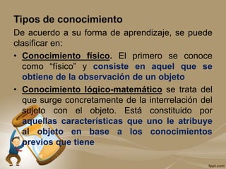 Tipos de conocimiento
De acuerdo a su forma de aprendizaje, se puede
clasificar en:
• Conocimiento físico. El primero se conoce
como “físico” y consiste en aquel que se
obtiene de la observación de un objeto
• Conocimiento lógico-matemático se trata del
que surge concretamente de la interrelación del
sujeto con el objeto. Está constituido por
aquellas características que uno le atribuye
al objeto en base a los conocimientos
previos que tiene
 