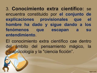 3. Conocimiento extra científico: se
encuentra constituido por el conjunto de
explicaciones provisionales que el
hombre ha dado y sigue dando a los
fenómenos que escapan a su
entendimiento.
El conocimiento extra científico cae dentro
del ámbito del pensamiento mágico, la
parapsicología y la "ciencia ficción”.
 