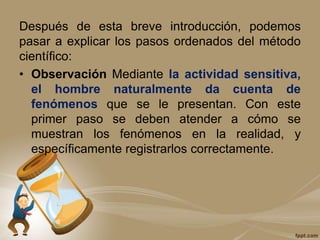 Después de esta breve introducción, podemos
pasar a explicar los pasos ordenados del método
científico:
• Observación Mediante la actividad sensitiva,
el hombre naturalmente da cuenta de
fenómenos que se le presentan. Con este
primer paso se deben atender a cómo se
muestran los fenómenos en la realidad, y
específicamente registrarlos correctamente.
 