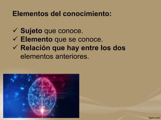 Elementos del conocimiento:
 Sujeto que conoce.
 Elemento que se conoce.
 Relación que hay entre los dos
elementos anteriores.
 