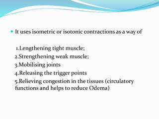  It uses isometric or isotonic contractions as a way of
1.Lengthening tight muscle;
2.Strengthening weak muscle;
3.Mobilising joints
4.Releasing the trigger points
5.Relieving congestion in the tissues (circulatory
functions and helps to reduce Odema)
 