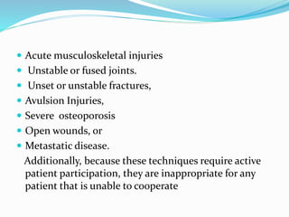  Acute musculoskeletal injuries
 Unstable or fused joints.
 Unset or unstable fractures,
 Avulsion Injuries,
 Severe osteoporosis
 Open wounds, or
 Metastatic disease.
Additionally, because these techniques require active
patient participation, they are inappropriate for any
patient that is unable to cooperate
 
