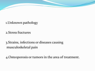 1.Unknown pathology
2.Stress fractures
3.Strains, infections or diseases causing
musculoskeletal pain
4.Osteoporosis or tumors in the area of treatment.
 