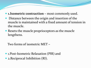  1.Isometric contraction – most commonly used.
 Distance between the origin and insertion of the
muscle is maintained with a fixed amount of tension in
the muscle.
 Resets the muscle proprioceptors as the muscle
lengthens.
Two forms of isometric MET –
 1.Post-Isometric Relaxation (PIR) and
 2.Reciprocal Inhibition (RI).
 