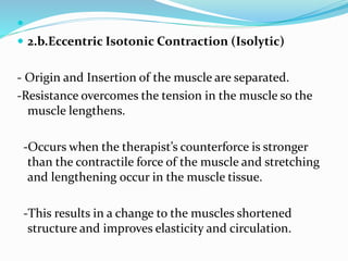 
 2.b.Eccentric Isotonic Contraction (Isolytic)
- Origin and Insertion of the muscle are separated.
-Resistance overcomes the tension in the muscle so the
muscle lengthens.
-Occurs when the therapist’s counterforce is stronger
than the contractile force of the muscle and stretching
and lengthening occur in the muscle tissue.
-This results in a change to the muscles shortened
structure and improves elasticity and circulation.
 