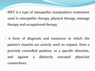 -MET is a type of osteopathic manipulative treatement
used in osteopathic therapy, physical therapy, massage
therapy and occupational therapy.
- A form of diagnosis and treatment in which the
patient's muscles are actively used on request, from a
precisely controlled position, in a specific direction,
and against a distinctly executed physician
counterforce.
 