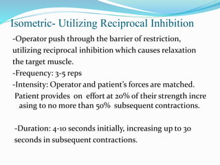 Isometric‐ Utilizing Reciprocal Inhibition
-Operator push through the barrier of restriction,
utilizing reciprocal inhibition which causes relaxation
the target muscle.
-Frequency: 3‐5 reps
-Intensity: Operator and patient’s forces are matched.
Patient provides on effort at 20% of their strength incre
asing to no more than 50% subsequent contractions.
-Duration: 4‐10 seconds initially, increasing up to 30
seconds in subsequent contractions.
 