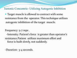 Isotonic Concentric‐ Utilizing Autogenic Inhibition
 Target muscle is allowed to contract with some
resistance from the operator. This technique utilizes
autogenic inhibition of the target muscle.
Frequency: 5‐7 reps .
-Intensity: Patient’s force is greater than operator’s
resistance.Patient utilizes maximum effort and
force is built slowly, not suddenly.
-Duration- 3-4 seconds.
 