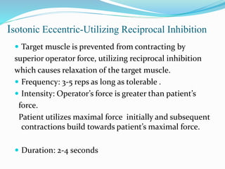 Isotonic Eccentric‐Utilizing Reciprocal Inhibition
 Target muscle is prevented from contracting by
superior operator force, utilizing reciprocal inhibition
which causes relaxation of the target muscle.
 Frequency: 3‐5 reps as long as tolerable .
 Intensity: Operator’s force is greater than patient’s
force.
Patient utilizes maximal force initially and subsequent
contractions build towards patient’s maximal force.
 Duration: 2‐4 seconds
 