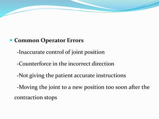  Common Operator Errors
-Inaccurate control of joint position
-Counterforce in the incorrect direction
-Not giving the patient accurate instructions
-Moving the joint to a new position too soon after the
contraction stops
 