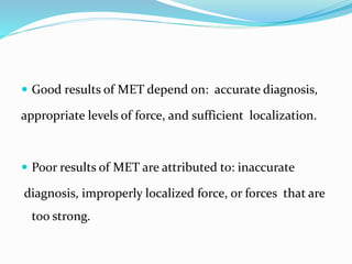  Good results of MET depend on: accurate diagnosis,
appropriate levels of force, and sufficient localization.
 Poor results of MET are attributed to: inaccurate
diagnosis, improperly localized force, or forces that are
too strong.
 