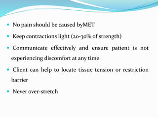  No pain should be caused byMET
 Keep contractions light (20-30% of strength)
 Communicate effectively and ensure patient is not
experiencing discomfort at any time
 Client can help to locate tissue tension or restriction
barrier
 Never over-stretch
 