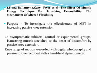  1.Fiona Ballantyne,Gary Fryer et al- The Effect Of Muscle
Energy Technique On Hamstring Extensibility: The
Mechanism Of Altered Flexibility
 Purpose – To investigate the effectiveness of MET in
increasing passive knee extension.
40 asymptomatic subjects -control or experimental groups.
Hamstring muscle stretched to the onset of discomfort by
passive knee extension.
Knee range of motion -recorded with digital photography and
passive torque recorded with a hand-held dynamometer.
 