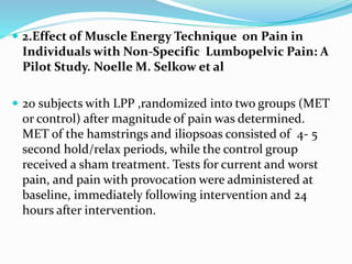  2.Effect of Muscle Energy Technique on Pain in
Individuals with Non-Specific Lumbopelvic Pain: A
Pilot Study. Noelle M. Selkow et al
 20 subjects with LPP ,randomized into two groups (MET
or control) after magnitude of pain was determined.
MET of the hamstrings and iliopsoas consisted of 4- 5
second hold/relax periods, while the control group
received a sham treatment. Tests for current and worst
pain, and pain with provocation were administered at
baseline, immediately following intervention and 24
hours after intervention.
 