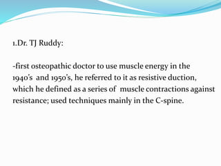 1.Dr. TJ Ruddy:
-first osteopathic doctor to use muscle energy in the
1940’s and 1950’s, he referred to it as resistive duction,
which he defined as a series of muscle contractions against
resistance; used techniques mainly in the C‐spine.
 