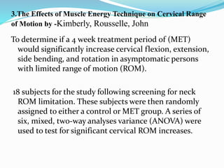 3.The Effects of Muscle Energy Technique on Cervical Range
of Motion by -Kimberly, Rousselle, John
To determine if a 4 week treatment period of (MET)
would significantly increase cervical flexion, extension,
side bending, and rotation in asymptomatic persons
with limited range of motion (ROM).
18 subjects for the study following screening for neck
ROM limitation. These subjects were then randomly
assigned to either a control or MET group. A series of
six, mixed, two-way analyses variance (ANOVA) were
used to test for significant cervical ROM increases.
 
