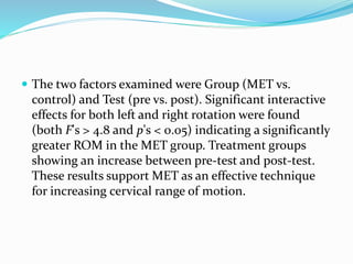  The two factors examined were Group (MET vs.
control) and Test (pre vs. post). Significant interactive
effects for both left and right rotation were found
(both F's > 4.8 and p's < 0.05) indicating a significantly
greater ROM in the MET group. Treatment groups
showing an increase between pre-test and post-test.
These results support MET as an effective technique
for increasing cervical range of motion.
 