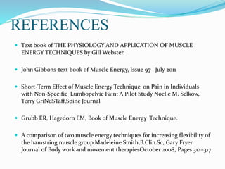 REFERENCES
 Text book of THE PHYSIOLOGY AND APPLICATION OF MUSCLE
ENERGY TECHNIQUES by Gill Webster.
 John Gibbons-text book of Muscle Energy, Issue 97 July 2011
 Short-Term Effect of Muscle Energy Technique on Pain in Individuals
with Non-Specific Lumbopelvic Pain: A Pilot Study Noelle M. Selkow,
Terry GriNdSTaff,Spine Journal
 Grubb ER, Hagedorn EM, Book of Muscle Energy Technique.
 A comparison of two muscle energy techniques for increasing flexibility of
the hamstring muscle group.Madeleine Smith,B.Clin.Sc, Gary Fryer
Journal of Body work and movement therapiesOctober 2008, Pages 312–317
 