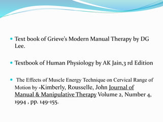 Text book of Grieve’s Modern Manual Therapy by DG
Lee.
 Textbook of Human Physiology by AK Jain,3 rd Edition
 The Effects of Muscle Energy Technique on Cervical Range of
Motion by -Kimberly, Rousselle, John Journal of
Manual & Manipulative Therapy Volume 2, Number 4,
1994 , pp. 149-155.
 