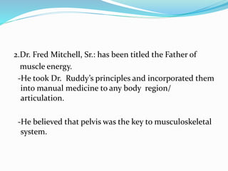 2.Dr. Fred Mitchell, Sr.: has been titled the Father of
muscle energy.
-He took Dr. Ruddy’s principles and incorporated them
into manual medicine to any body region/
articulation.
-He believed that pelvis was the key to musculoskeletal
system.
 