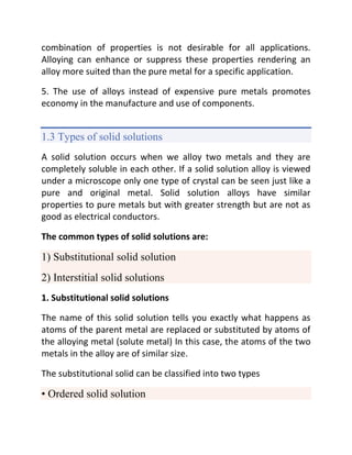 combination of properties is not desirable for all applications.
Alloying can enhance or suppress these properties rendering an
alloy more suited than the pure metal for a specific application.
5. The use of alloys instead of expensive pure metals promotes
economy in the manufacture and use of components.
1.3 Types of solid solutions
A solid solution occurs when we alloy two metals and they are
completely soluble in each other. If a solid solution alloy is viewed
under a microscope only one type of crystal can be seen just like a
pure and original metal. Solid solution alloys have similar
properties to pure metals but with greater strength but are not as
good as electrical conductors.
The common types of solid solutions are:
1) Substitutional solid solution
2) Interstitial solid solutions
1. Substitutional solid solutions
The name of this solid solution tells you exactly what happens as
atoms of the parent metal are replaced or substituted by atoms of
the alloying metal (solute metal) In this case, the atoms of the two
metals in the alloy are of similar size.
The substitutional solid can be classified into two types
• Ordered solid solution
 